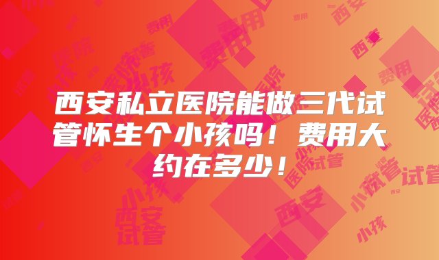 西安私立医院能做三代试管怀生个小孩吗！费用大约在多少！