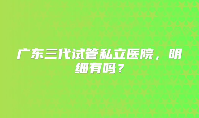 广东三代试管私立医院，明细有吗？