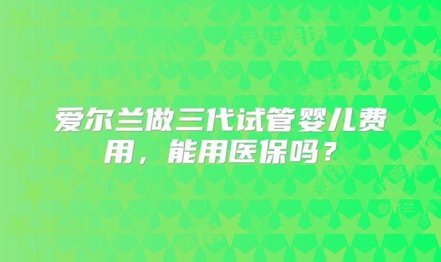 爱尔兰做三代试管婴儿费用，能用医保吗？