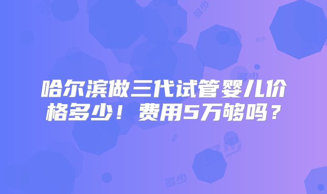 哈尔滨做三代试管婴儿价格多少！费用5万够吗？