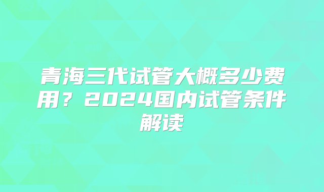 青海三代试管大概多少费用？2024国内试管条件解读