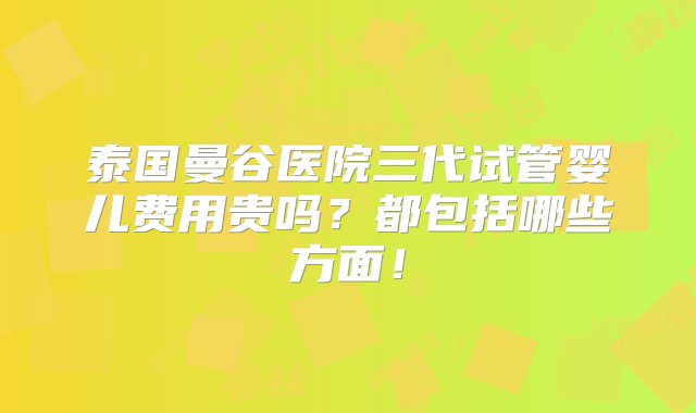 泰国曼谷医院三代试管婴儿费用贵吗？都包括哪些方面！