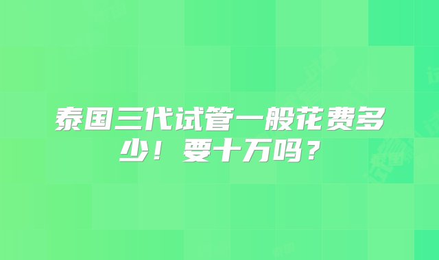 泰国三代试管一般花费多少！要十万吗？