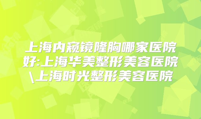 上海内窥镜隆胸哪家医院好:上海华美整形美容医院\上海时光整形美容医院