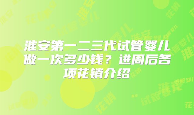 淮安第一二三代试管婴儿做一次多少钱？进周后各项花销介绍