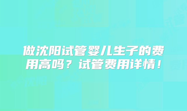 做沈阳试管婴儿生子的费用高吗？试管费用详情！