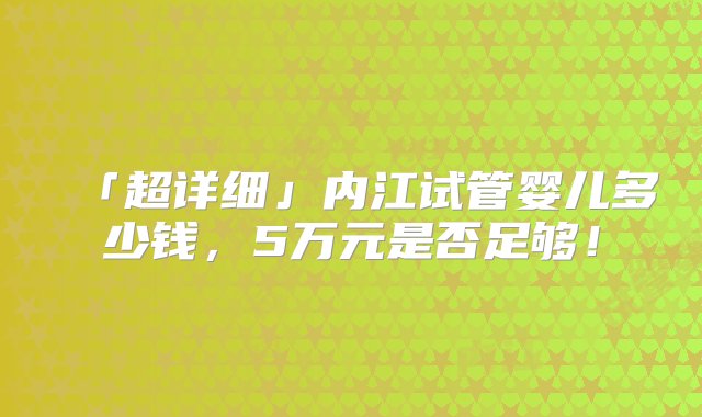 「超详细」内江试管婴儿多少钱，5万元是否足够！