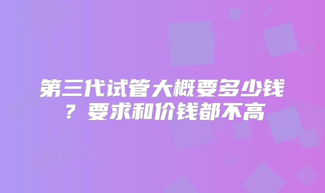 第三代试管大概要多少钱？要求和价钱都不高