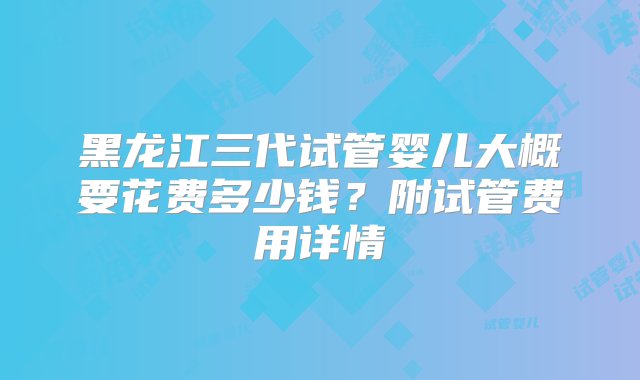 黑龙江三代试管婴儿大概要花费多少钱？附试管费用详情