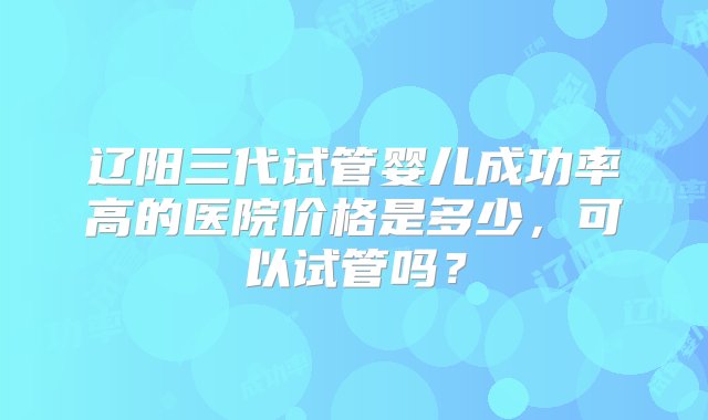 辽阳三代试管婴儿成功率高的医院价格是多少，可以试管吗？