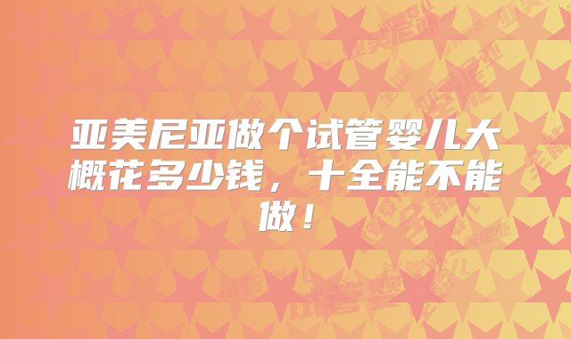 亚美尼亚做个试管婴儿大概花多少钱，十全能不能做！