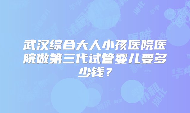 武汉综合大人小孩医院医院做第三代试管婴儿要多少钱？