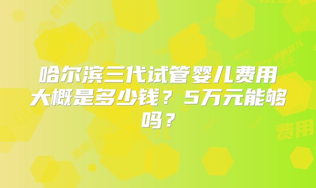 哈尔滨三代试管婴儿费用大概是多少钱？5万元能够吗？