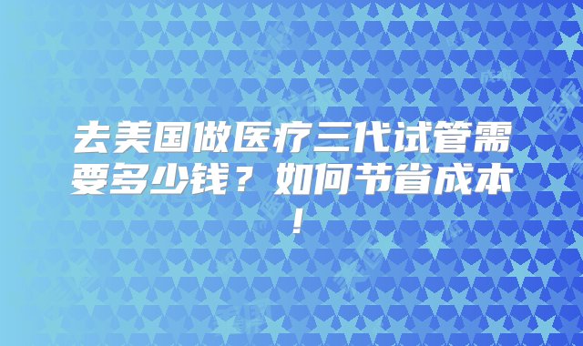 去美国做医疗三代试管需要多少钱？如何节省成本！