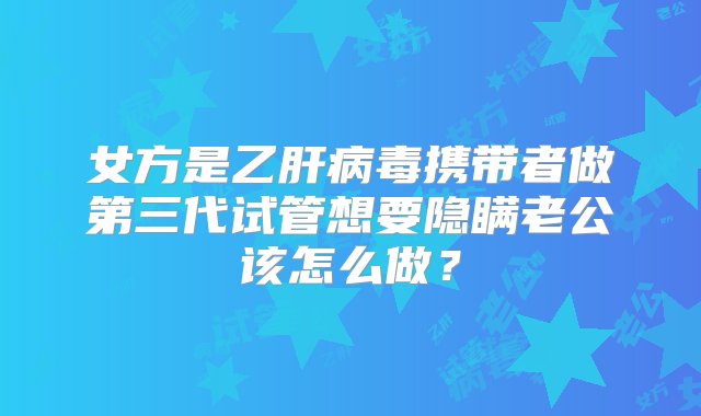 女方是乙肝病毒携带者做第三代试管想要隐瞒老公该怎么做？