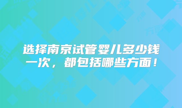 选择南京试管婴儿多少钱一次，都包括哪些方面！