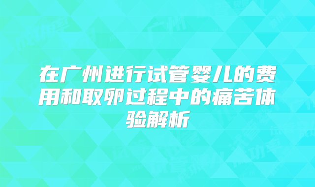 在广州进行试管婴儿的费用和取卵过程中的痛苦体验解析