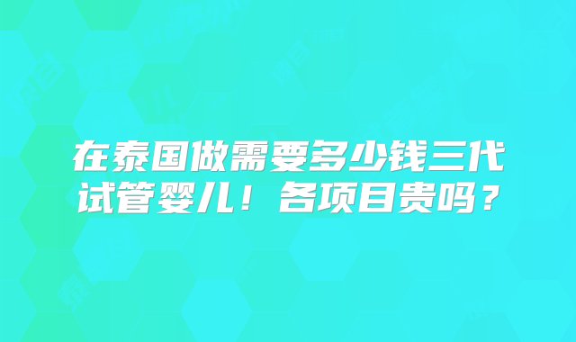 在泰国做需要多少钱三代试管婴儿！各项目贵吗？