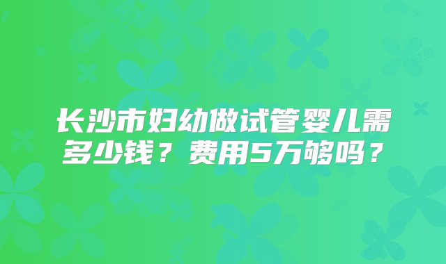 长沙市妇幼做试管婴儿需多少钱？费用5万够吗？