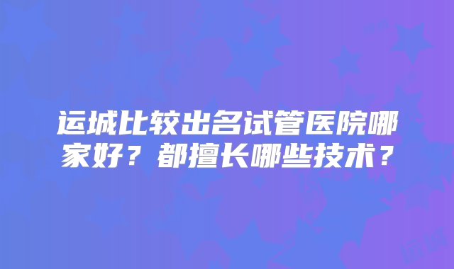 运城比较出名试管医院哪家好？都擅长哪些技术？