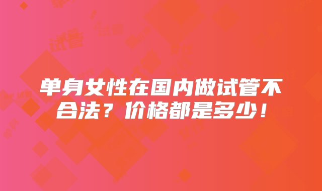 单身女性在国内做试管不合法？价格都是多少！