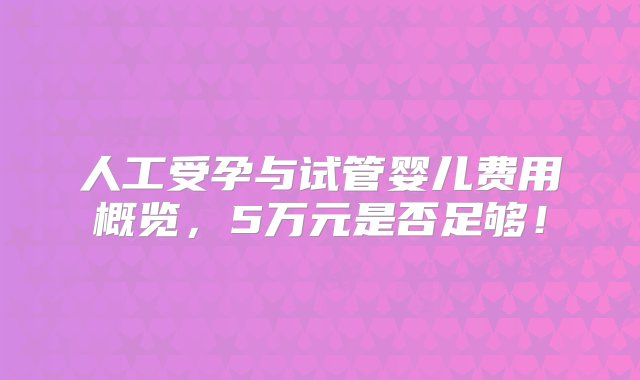 人工受孕与试管婴儿费用概览，5万元是否足够！