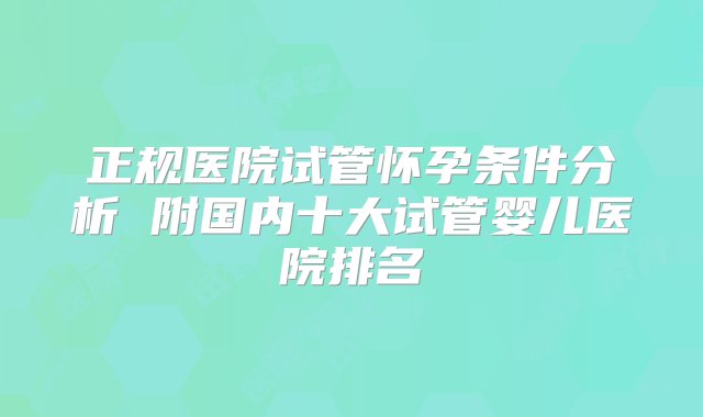 正规医院试管怀孕条件分析 附国内十大试管婴儿医院排名