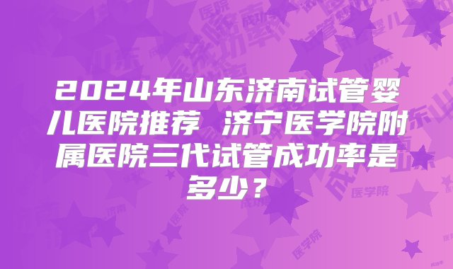 2024年山东济南试管婴儿医院推荐 济宁医学院附属医院三代试管成功率是多少？