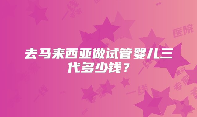 去马来西亚做试管婴儿三代多少钱？