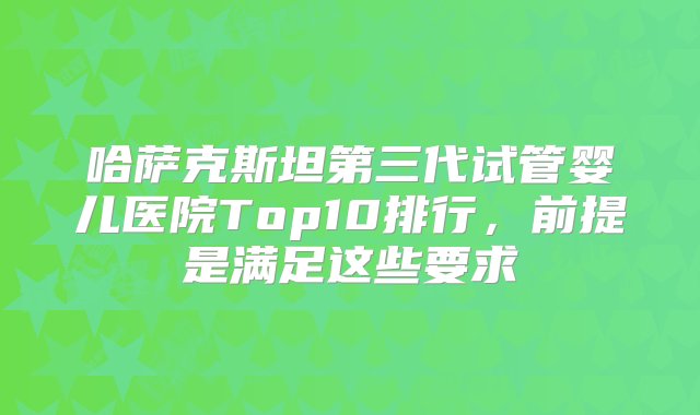 哈萨克斯坦第三代试管婴儿医院Top10排行，前提是满足这些要求