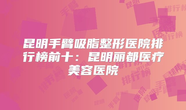 昆明手臂吸脂整形医院排行榜前十：昆明丽都医疗美容医院