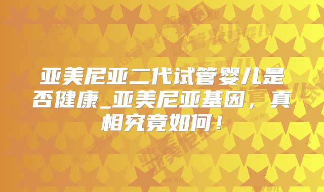 亚美尼亚二代试管婴儿是否健康_亚美尼亚基因，真相究竟如何！