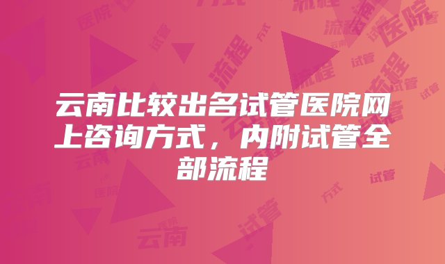 云南比较出名试管医院网上咨询方式，内附试管全部流程