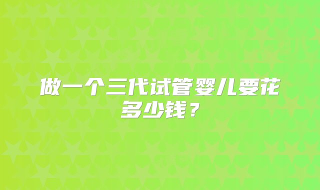 做一个三代试管婴儿要花多少钱？