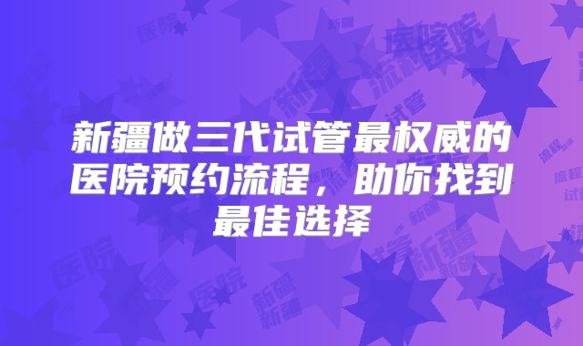 新疆做三代试管最权威的医院预约流程，助你找到最佳选择