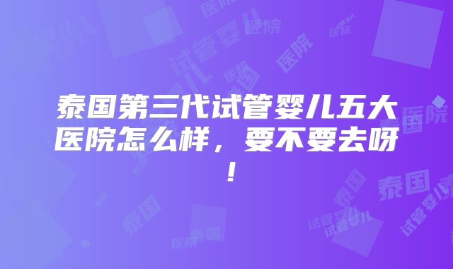 泰国第三代试管婴儿五大医院怎么样，要不要去呀！