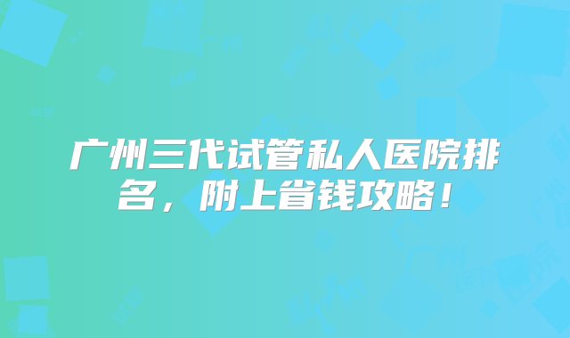 广州三代试管私人医院排名，附上省钱攻略！