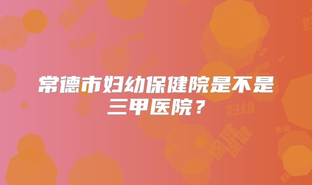 常德市妇幼保健院是不是三甲医院？