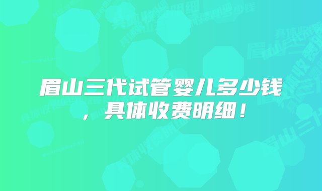 眉山三代试管婴儿多少钱，具体收费明细！