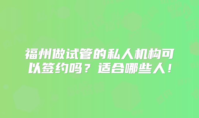 福州做试管的私人机构可以签约吗？适合哪些人！