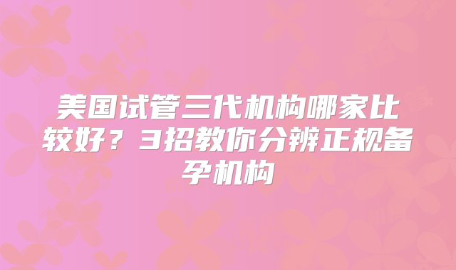 美国试管三代机构哪家比较好？3招教你分辨正规备孕机构