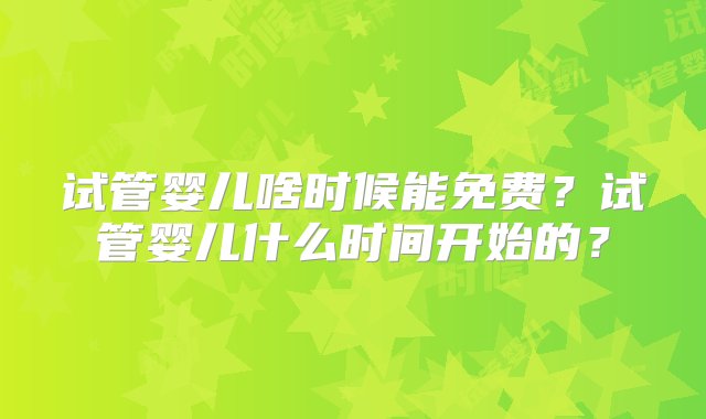 试管婴儿啥时候能免费？试管婴儿什么时间开始的？