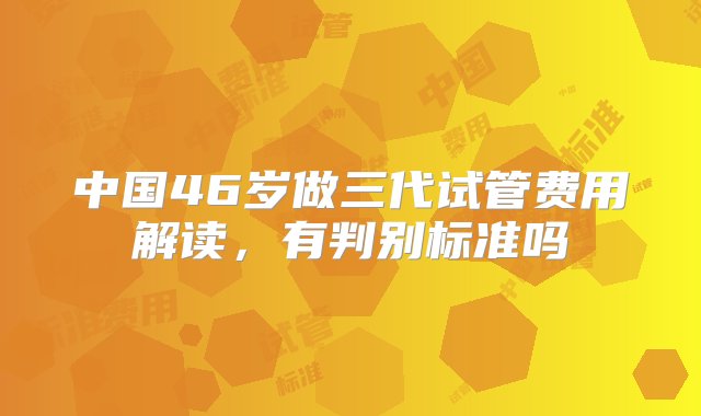 中国46岁做三代试管费用解读，有判别标准吗