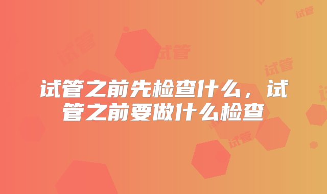 试管之前先检查什么，试管之前要做什么检查