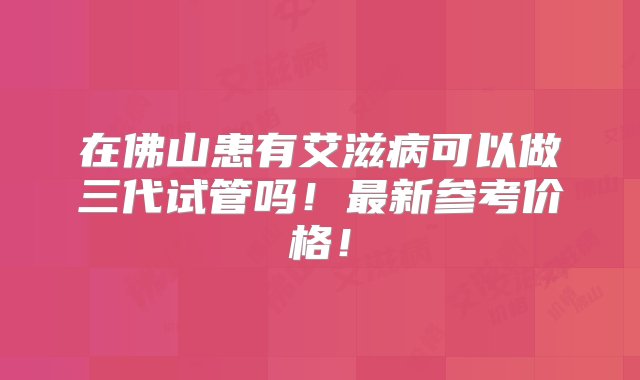 在佛山患有艾滋病可以做三代试管吗！最新参考价格！