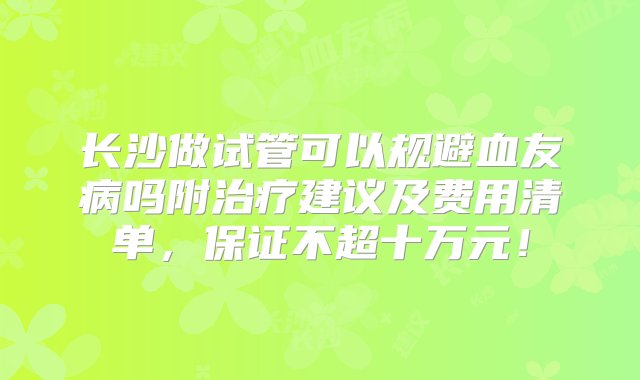 长沙做试管可以规避血友病吗附治疗建议及费用清单，保证不超十万元！