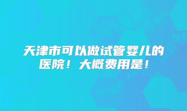 天津市可以做试管婴儿的医院！大概费用是！