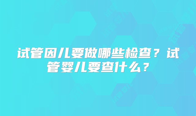 试管因儿要做哪些检查？试管婴儿要查什么？