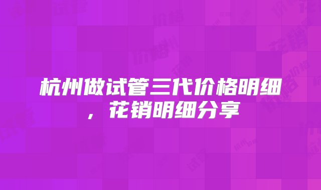 杭州做试管三代价格明细，花销明细分享