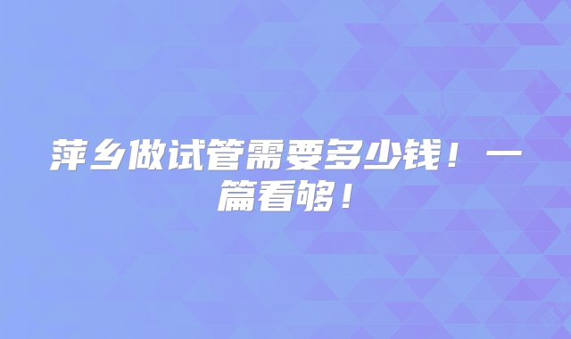 萍乡做试管需要多少钱！一篇看够！